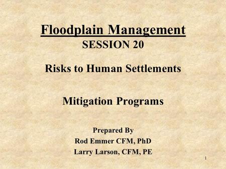 1 Floodplain Management SESSION 20 Risks to Human Settlements Mitigation Programs Prepared By Rod Emmer CFM, PhD Larry Larson, CFM, PE.