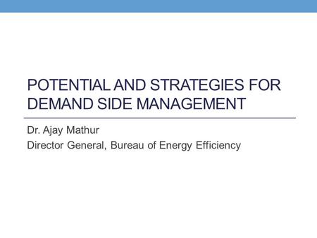 POTENTIAL AND STRATEGIES FOR DEMAND SIDE MANAGEMENT Dr. Ajay Mathur Director General, Bureau of Energy Efficiency.