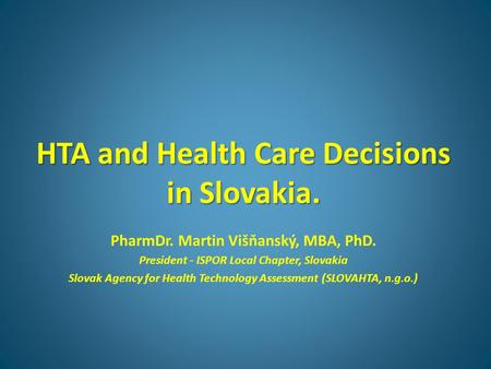 HTA and Health Care Decisions in Slovakia. PharmDr. Martin Višňanský, MBA, PhD. President - ISPOR Local Chapter, Slovakia Slovak Agency for Health Technology.