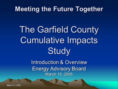 March 15, 2005 1 Meeting the Future Together The Garfield County Cumulative Impacts Study Introduction & Overview Energy Advisory Board March 15, 2005.