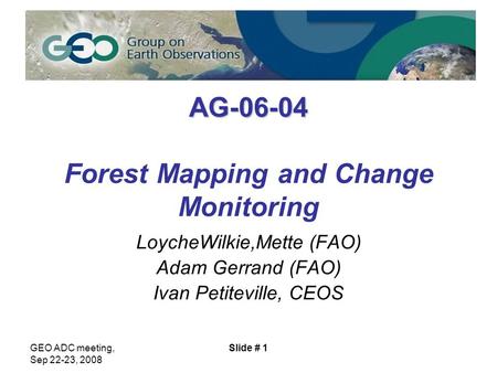 GEO ADC meeting, Sep 22-23, 2008 Slide # 1 AG-06-04 AG-06-04 Forest Mapping and Change Monitoring LoycheWilkie,Mette (FAO) Adam Gerrand (FAO) Ivan Petiteville,