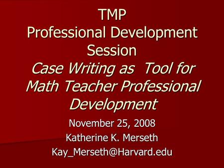TMP Professional Development Session Case Writing as Tool for Math Teacher Professional Development November 25, 2008 Katherine K. Merseth