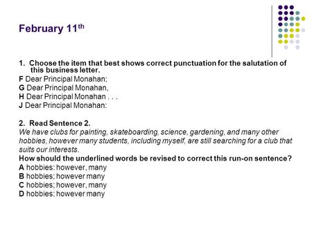 February 11th 1. Choose the item that best shows correct punctuation for the salutation of this business letter. F Dear Principal Monahan; G Dear Principal.