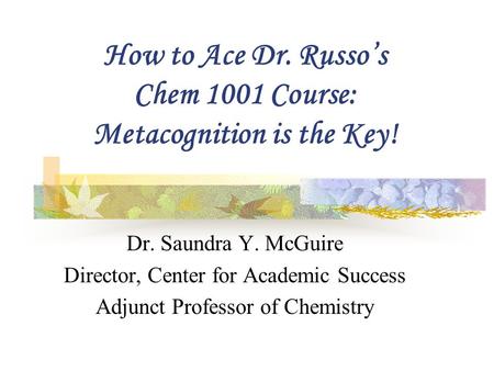 How to Ace Dr. Russo’s Chem 1001 Course: Metacognition is the Key! Dr. Saundra Y. McGuire Director, Center for Academic Success Adjunct Professor of Chemistry.