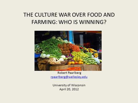 THE CULTURE WAR OVER FOOD AND FARMING: WHO IS WINNING? Robert Paarlberg University of Wisconsin April 20, 2012.