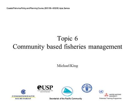Topic 6 Community based fisheries management Michael King Coastal Fisheries Policy and Planning Course, 28/01/08 – 8/02/08, Apia, Samoa Secretariat of.
