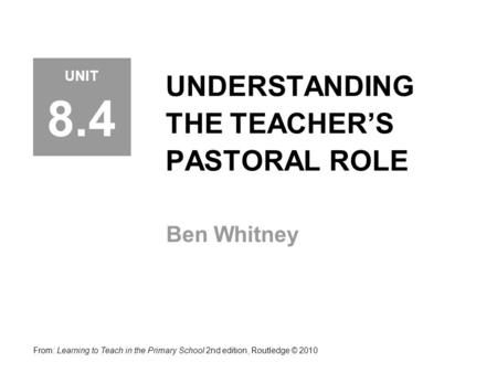 UNDERSTANDING THE TEACHER’S PASTORAL ROLE Ben Whitney From: Learning to Teach in the Primary School 2nd edition, Routledge © 2010 UNIT 8.4.