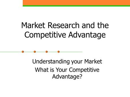 Market Research and the Competitive Advantage Understanding your Market What is Your Competitive Advantage?