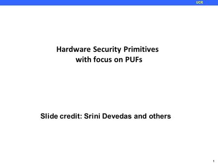 1 UCR Hardware Security Primitives with focus on PUFs Slide credit: Srini Devedas and others.