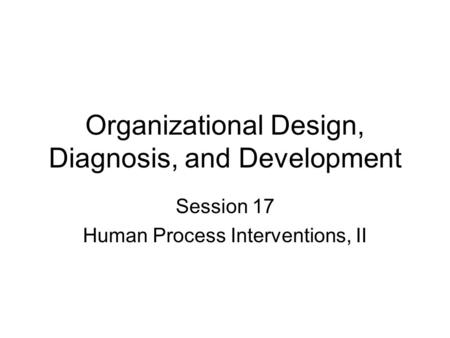 Organizational Design, Diagnosis, and Development Session 17 Human Process Interventions, II.