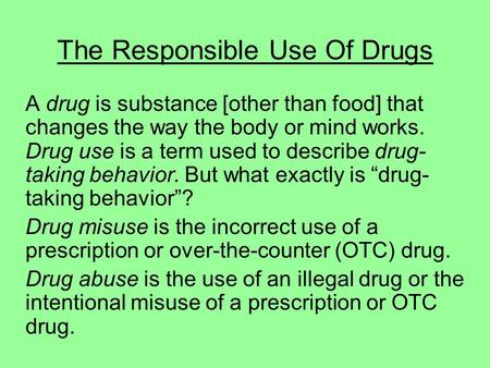 The Responsible Use Of Drugs A drug is substance [other than food] that changes the way the body or mind works. Drug use is a term used to describe drug-