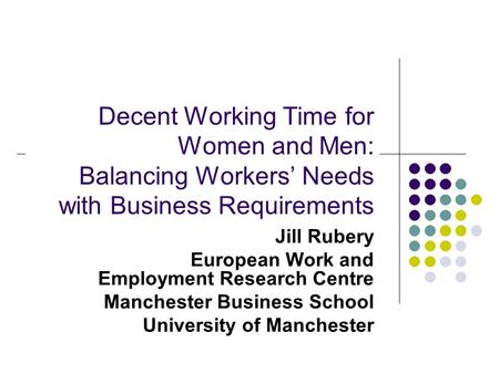 Decent Working Time for Women and Men: Balancing Workers’ Needs with Business Requirements Jill Rubery European Work and Employment Research Centre Manchester.