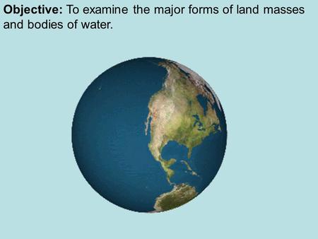 Objective: To examine the major forms of land masses and bodies of water.