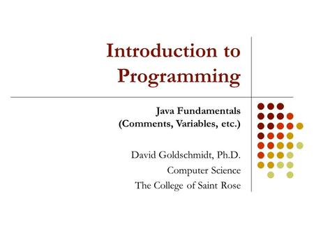 Introduction to Programming David Goldschmidt, Ph.D. Computer Science The College of Saint Rose Java Fundamentals (Comments, Variables, etc.)