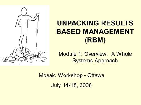 UNPACKING RESULTS BASED MANAGEMENT (RBM) Module 1: Overview: A Whole Systems Approach Mosaic Workshop - Ottawa July 14-18, 2008.