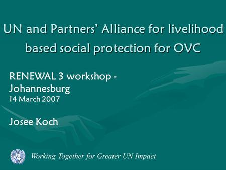 Working Together for Greater UN Impact UN and Partners’ Alliance for livelihood based social protection for OVC RENEWAL 3 workshop - Johannesburg 14 March.