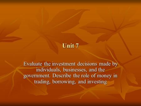 Unit 7 Evaluate the investment decisions made by individuals, businesses, and the government. Describe the role of money in trading, borrowing, and investing.