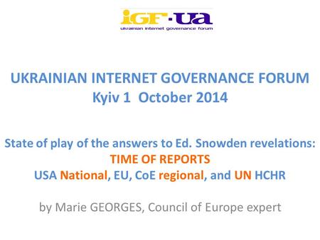 UKRAINIAN INTERNET GOVERNANCE FORUM Kyiv 1 October 2014 State of play of the answers to Ed. Snowden revelations: TIME OF REPORTS USA National, EU, CoE.