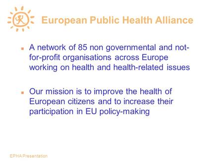 EPHA Presentation European Public Health Alliance n A network of 85 non governmental and not- for-profit organisations across Europe working on health.