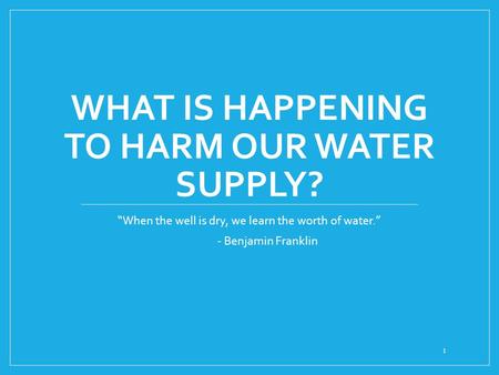 WHAT IS HAPPENING TO HARM OUR WATER SUPPLY? “When the well is dry, we learn the worth of water.” - Benjamin Franklin 1.