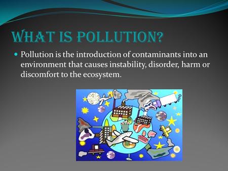 What is Pollution? Pollution is the introduction of contaminants into an environment that causes instability, disorder, harm or discomfort to the ecosystem.