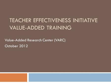 TEACHER EFFECTIVENESS INITIATIVE VALUE-ADDED TRAINING Value-Added Research Center (VARC) October 2012.