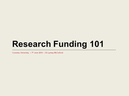 Research Funding 101 Coventry University | 7 th June 2014 | Dr Lynsey McCulloch.
