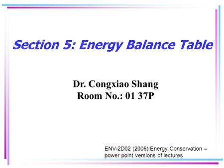 Section 5: Energy Balance Table Dr. Congxiao Shang Room No.: 01 37P ENV-2D02 (2006):Energy Conservation – power point versions of lectures.