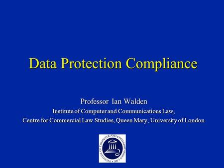 Data Protection Compliance Professor Ian Walden Institute of Computer and Communications Law, Centre for Commercial Law Studies, Queen Mary, University.