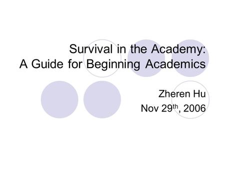 Survival in the Academy: A Guide for Beginning Academics Zheren Hu Nov 29 th, 2006.