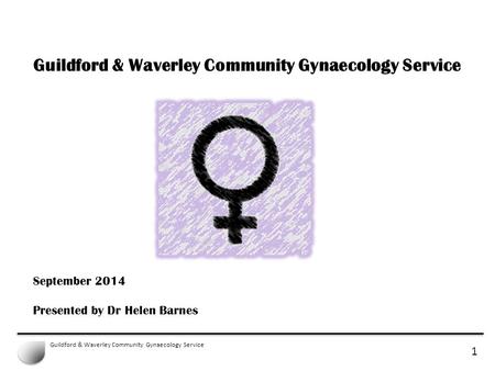 1 Guildford & Waverley Community Gynaecology Service September 2014 Presented by Dr Helen Barnes.