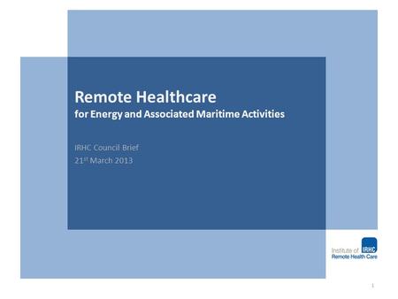 Remote Healthcare for Energy and Associated Maritime Activities IRHC Council Brief 21 st March 2013 1.