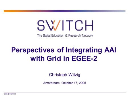 2005 © SWITCH Perspectives of Integrating AAI with Grid in EGEE-2 Christoph Witzig Amsterdam, October 17, 2005.