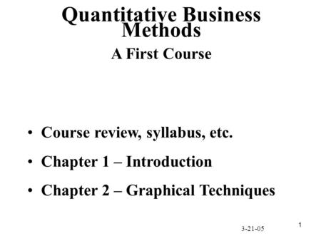 1 Course review, syllabus, etc. Chapter 1 – Introduction Chapter 2 – Graphical Techniques Quantitative Business Methods A First Course 3-21-05.