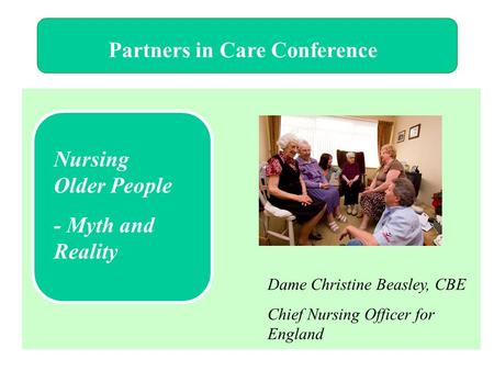 Partners in Care Conference Nursing Older People - Myth and Reality Dame Christine Beasley, CBE Chief Nursing Officer for England.