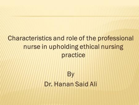Characteristics and role of the professional nurse in upholding ethical nursing practice By Dr. Hanan Said Ali.