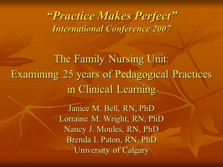 “Practice Makes Perfect” International Conference 2007 The Family Nursing Unit: Examining 25 years of Pedagogical Practices in Clinical Learning Janice.