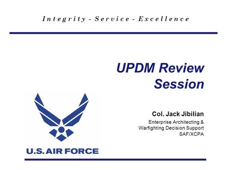 I n t e g r i t y - S e r v i c e - E x c e l l e n c e UPDM Review Session Col. Jack Jibilian Enterprise Architecting & Warfighting Decision Support SAF/XCPA.