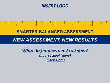 NEW ASSESSMENT. NEW RESULTS SMARTER BALANCED ASSESSMENT What do families need to know? (Insert School Name) (Insert Date) INSERT LOGO.
