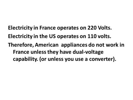 Electricity in France operates on 220 Volts. Electricity in the US operates on 110 volts. Therefore, American appliances do not work in France unless they.