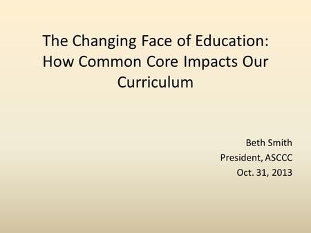 The Changing Face of Education: How Common Core Impacts Our Curriculum Beth Smith President, ASCCC Oct. 31, 2013.
