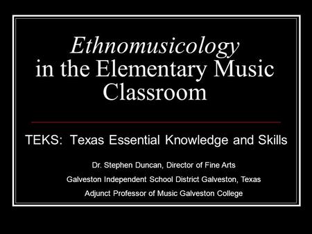 Ethnomusicology in the Elementary Music Classroom TEKS: Texas Essential Knowledge and Skills Dr. Stephen Duncan, Director of Fine Arts Galveston Independent.