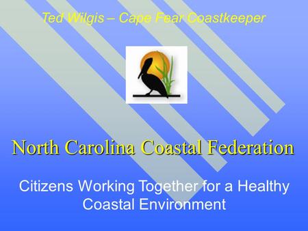 North Carolina Coastal Federation Citizens Working Together for a Healthy Coastal Environment Ted Wilgis – Cape Fear Coastkeeper.