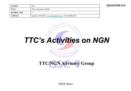 TTC’s Activities on NGN TTC/NGN Advisory Group GSC9, Seoul SOURCE:TTC TITLE:TTC’s Activities on NGN AGENDA ITEM:5 CONTACT:Kazunori MATSUO,
