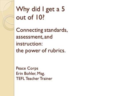 Why did I get a 5 out of 10? Connecting standards, assessment, and instruction: the power of rubrics. Peace Corps Erin Bohler, Msg. TEFL Teacher Trainer.