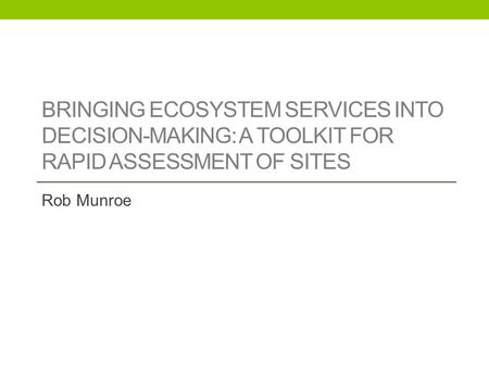 BRINGING ECOSYSTEM SERVICES INTO DECISION-MAKING: A TOOLKIT FOR RAPID ASSESSMENT OF SITES Rob Munroe.