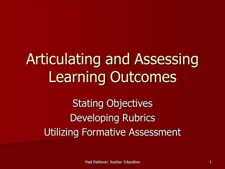 Paul Parkison: Teacher Education 1 Articulating and Assessing Learning Outcomes Stating Objectives Developing Rubrics Utilizing Formative Assessment.
