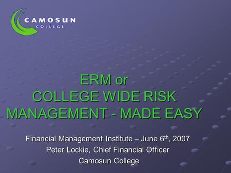 ERM or COLLEGE WIDE RISK MANAGEMENT - MADE EASY Financial Management Institute – June 6 th, 2007 Peter Lockie, Chief Financial Officer Camosun College.