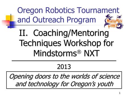 1 Oregon Robotics Tournament and Outreach Program II. Coaching/Mentoring Techniques Workshop for Mindstorms  NXT 2013 Opening doors to the worlds of science.