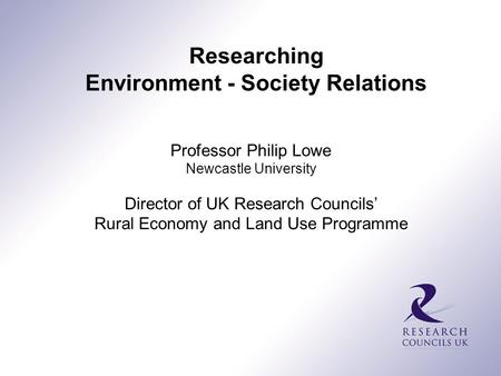 Professor Philip Lowe Newcastle University Director of UK Research Councils’ Rural Economy and Land Use Programme Researching Environment - Society Relations.